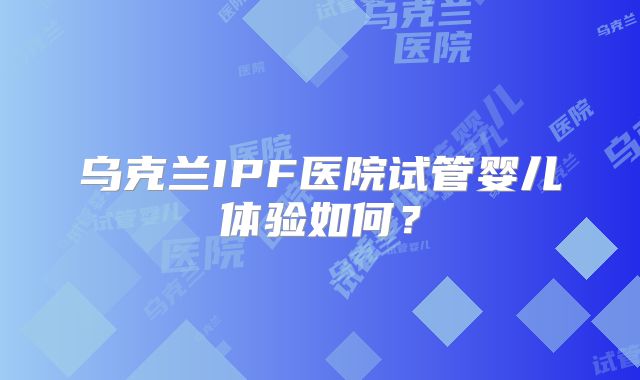 乌克兰IPF医院试管婴儿体验如何?