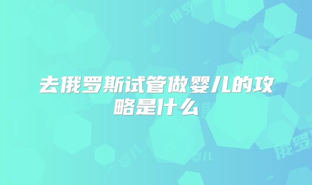 去俄罗斯试管做婴儿的攻略是什么