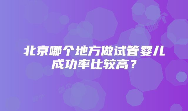 北京哪个地方做试管婴儿成功率比较高？