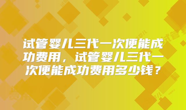 试管婴儿三代一次便能成功费用,试管婴儿三代一次便能成功费用多少钱?