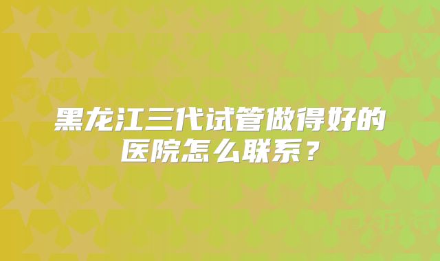 黑龙江三代试管做得好的医院怎么联系?