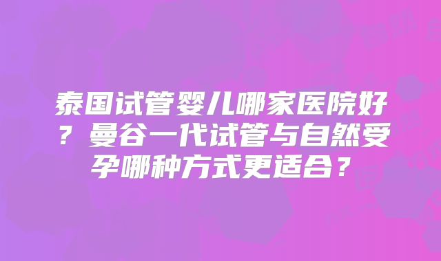 泰国试管婴儿哪家医院好？曼谷一代试管与自然受孕哪种方式更适合？