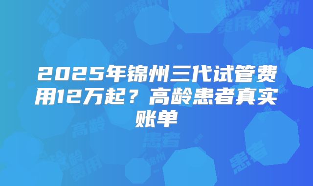 2025年锦州三代试管费用12万起？高龄患者真实账单