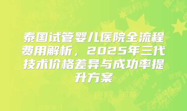 泰国试管婴儿医院全流程费用解析，2025年三代技术价格差异与成功率提升方案