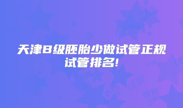 天津B级胚胎少做试管正规试管排名!
