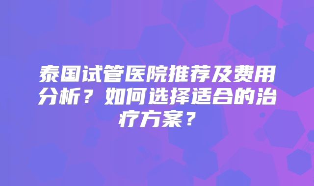 泰国试管医院推荐及费用分析？如何选择适合的治疗方案？