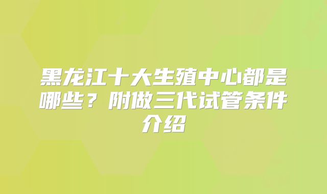 黑龙江十大生殖中心都是哪些？附做三代试管条件介绍