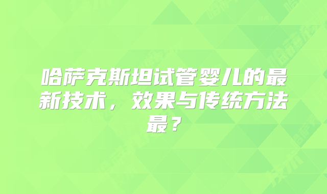哈萨克斯坦试管婴儿的最新技术，效果与传统方法最？