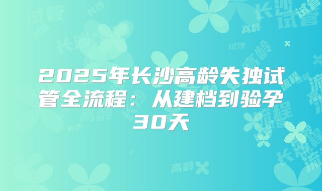 2025年长沙高龄失独试管全流程:从建档到验孕30天