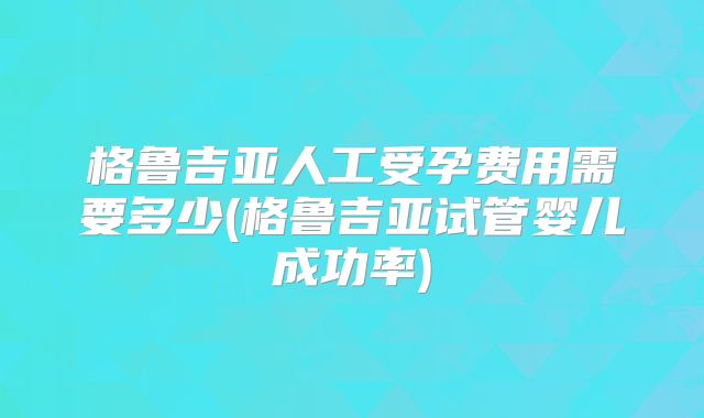 格鲁吉亚人工受孕费用需要多少(格鲁吉亚试管婴儿成功率)