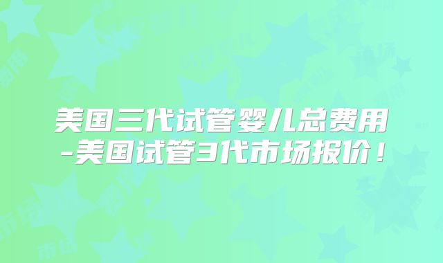 美国三代试管婴儿总费用-美国试管3代市场报价！