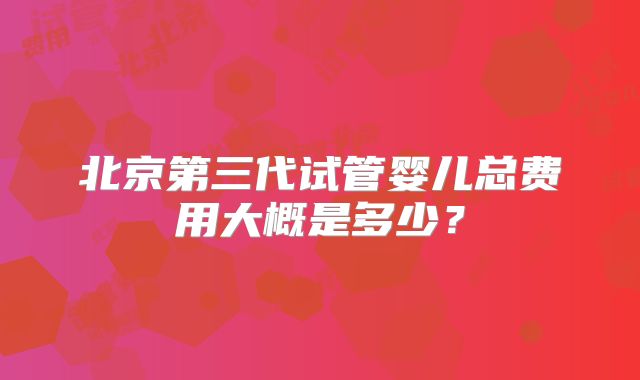 北京第三代试管婴儿总费用大概是多少?