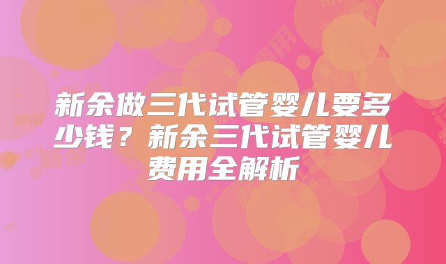 新余做三代试管婴儿要多少钱？新余三代试管婴儿费用全解析
