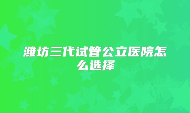 潍坊三代试管公立医院怎么选择