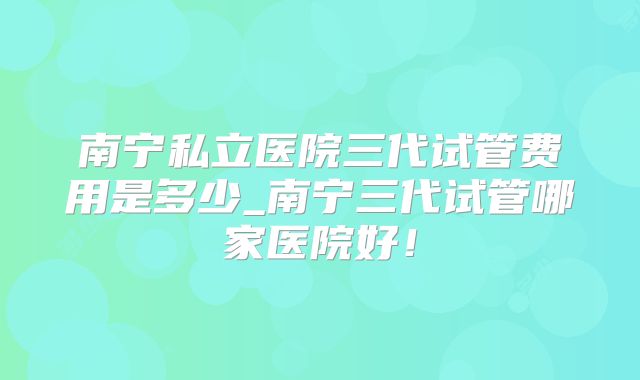 南宁私立医院三代试管费用是多少_南宁三代试管哪家医院好！