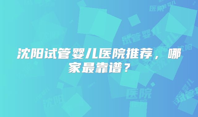 沈阳试管婴儿医院推荐，哪家最靠谱？