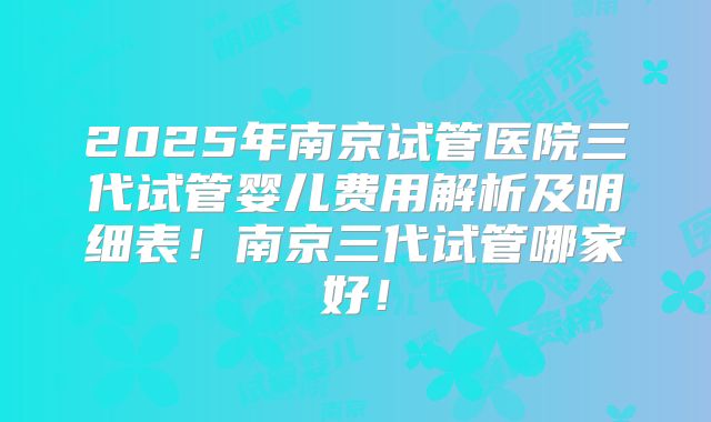 2025年南京试管医院三代试管婴儿费用解析及明细表！南京三代试管哪家好！
