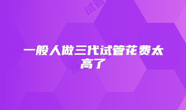 一般人做三代试管花费太高了
