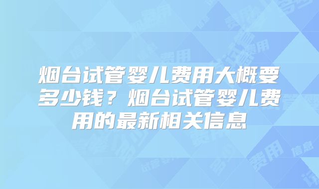 烟台试管婴儿费用大概要多少钱？烟台试管婴儿费用的最新相关信息