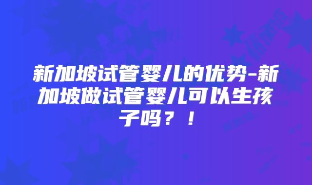 新加坡试管婴儿的优势-新加坡做试管婴儿可以生孩子吗？！