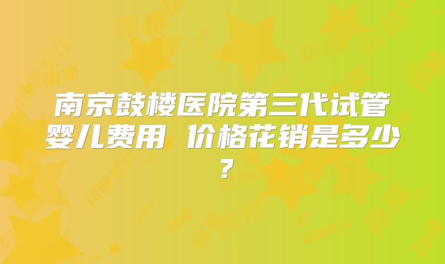 南京鼓楼医院第三代试管婴儿费用 价格花销是多少？
