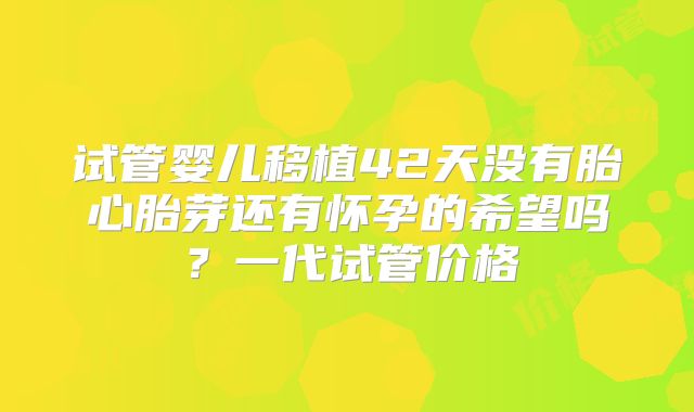 试管婴儿移植42天没有胎心胎芽还有怀孕的希望吗？一代试管价格