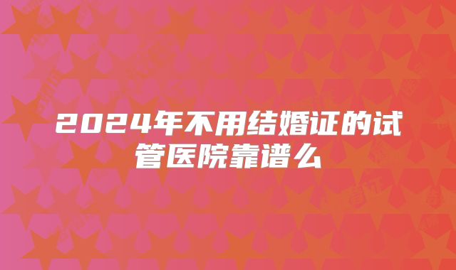 2024年不用结婚证的试管医院靠谱么