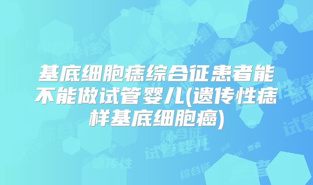 基底细胞痣综合征患者能不能做试管婴儿(遗传性痣样基底细胞癌)