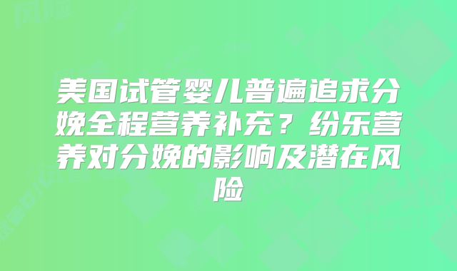 美国试管婴儿普遍追求分娩全程营养补充？纷乐营养对分娩的影响及潜在风险