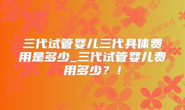 三代试管婴儿三代具体费用是多少_三代试管婴儿费用多少？！