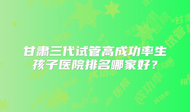 甘肃三代试管高成功率生孩子医院排名哪家好？