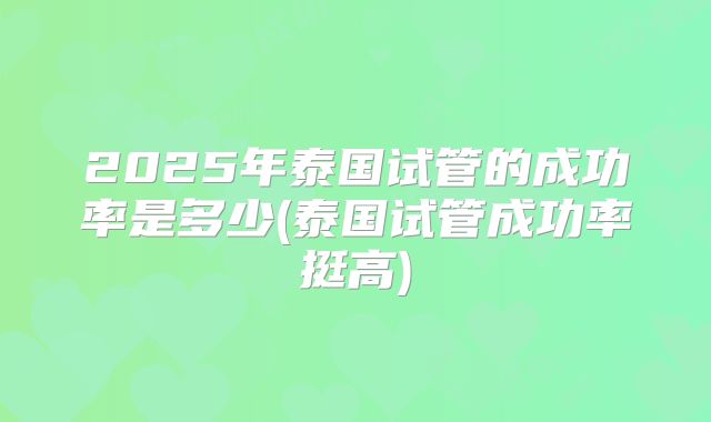 2025年泰国试管的成功率是多少(泰国试管成功率挺高)