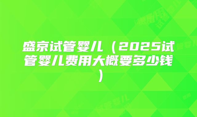 盛京试管婴儿（2025试管婴儿费用大概要多少钱）