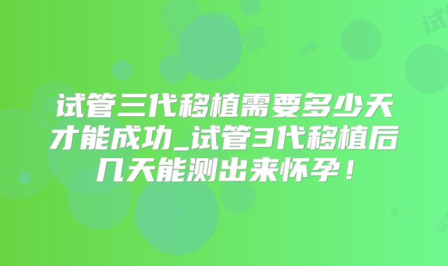 试管三代移植需要多少天才能成功_试管3代移植后几天能测出来怀孕!