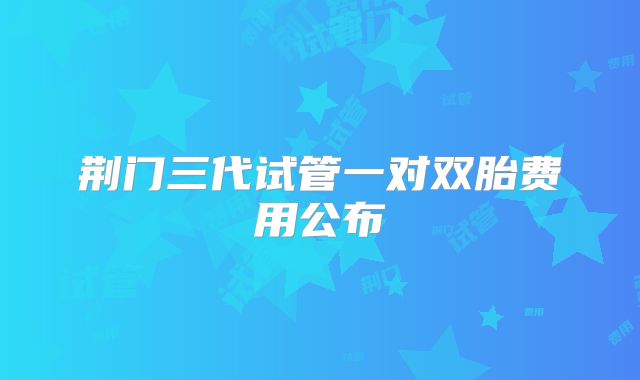 荆门三代试管一对双胎费用公布