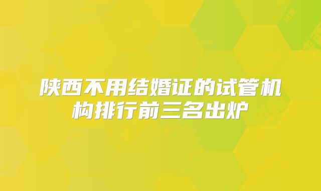 陕西不用结婚证的试管机构排行前三名出炉