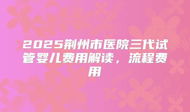 2025荆州市医院三代试管婴儿费用解读，流程费用