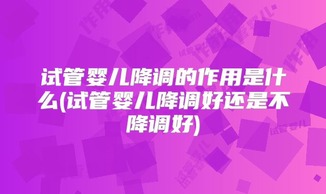 试管婴儿降调的作用是什么(试管婴儿降调好还是不降调好)