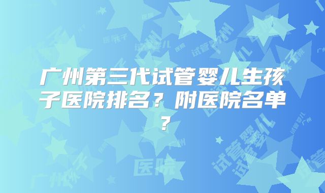 广州第三代试管婴儿生孩子医院排名？附医院名单？