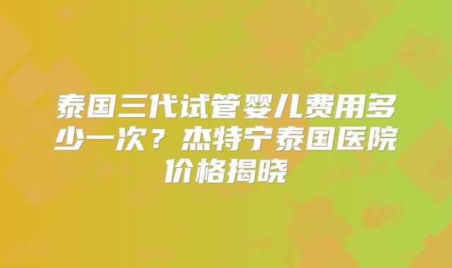 泰国三代试管婴儿费用多少一次？杰特宁泰国医院价格揭晓