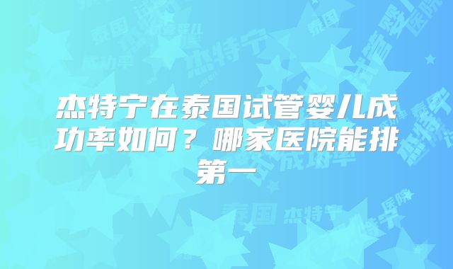 杰特宁在泰国试管婴儿成功率如何?哪家医院能排第一