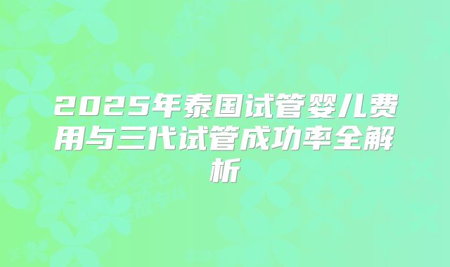 2025年泰国试管婴儿费用与三代试管成功率全解析