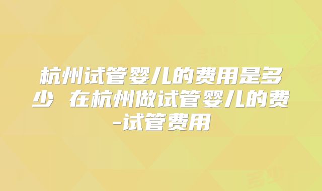 杭州试管婴儿的费用是多少 在杭州做试管婴儿的费-试管费用