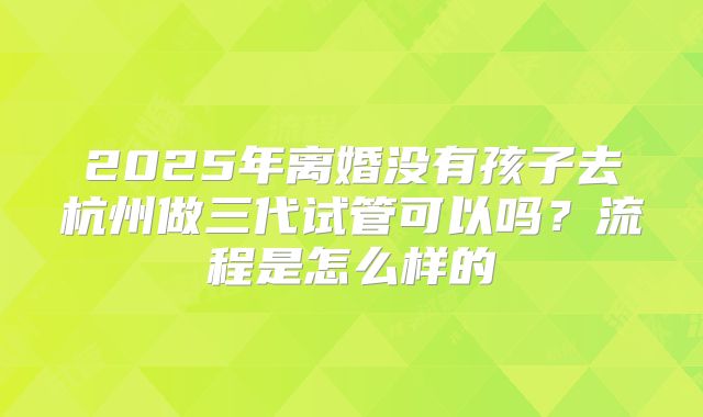 2025年离婚没有孩子去杭州做三代试管可以吗?流程是怎么样的