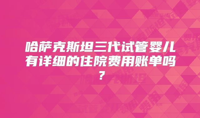 哈萨克斯坦三代试管婴儿有详细的住院费用账单吗？