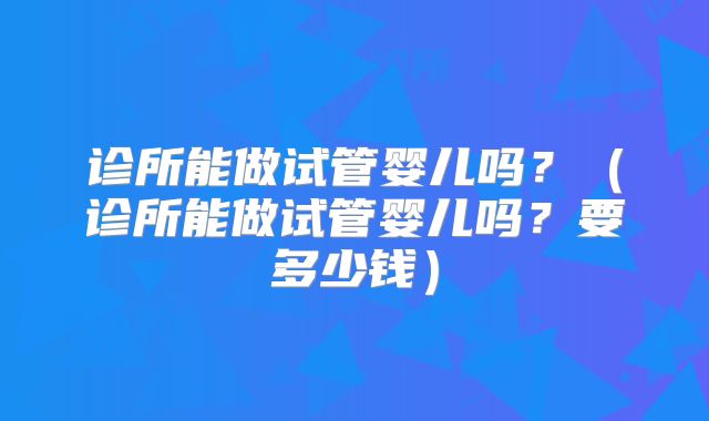 诊所能做试管婴儿吗？（诊所能做试管婴儿吗？要多少钱）