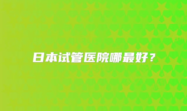 日本试管医院哪最好？