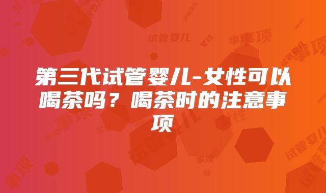 第三代试管婴儿-女性可以喝茶吗？喝茶时的注意事项