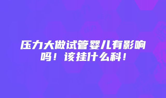 压力大做试管婴儿有影响吗!该挂什么科!