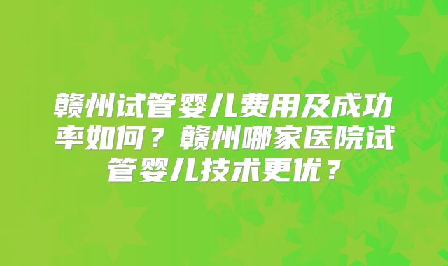 赣州试管婴儿费用及成功率如何？赣州哪家医院试管婴儿技术更优？